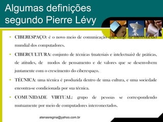 Algumas definições
segundo Pierre Lévy
• CIBERESPAÇO: é o novo meio de comunicação que surge da interconexão
   mundial dos computadores.

• CIBERCULTURA: conjunto de técnicas (materiais e intelectuais) de práticas,
   de atitudes, de   modos de pensamento e de valores que se desenvolvem
   juntamente com o crescimento do ciberespaço.

• TÉCNICA: uma técnica é produzida dentro de uma cultura, e uma sociedade
   encontra-se condicionada por sua técnica.

• COMUNIDADE VIRTUAL: grupo de pessoas se correspondendo
   mutuamente por meio de computadores interconectados.

                atenasregina@yahoo.com.br
 