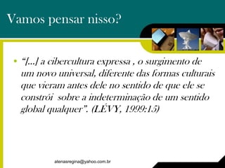 Vamos pensar nisso?


• “[...] a cibercultura expressa , o surgimento de
  um novo universal, diferente das formas culturais
  que vieram antes dele no sentido de que ele se
  constrói sobre a indeterminação de um sentido
  global qualquer”. (LÉVY, 1999:15)



           atenasregina@yahoo.com.br
 