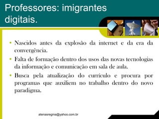 Professores: imigrantes
digitais.

• Nascidos antes da explosão da internet e da era da
  convergência.
• Falta de formação dentro dos usos das novas tecnologias
  da informação e comunicação em sala de aula.
• Busca pela atualização do currículo e procura por
  programas que auxiliem no trabalho dentro do novo
  paradigma.


           atenasregina@yahoo.com.br
 
