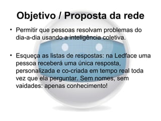 Objetivo / Proposta da rede
• Permitir que pessoas resolvam problemas do
  dia-a-dia usando a inteligência coletiva.

• Esqueça as listas de respostas: na Ledface uma
  pessoa receberá uma única resposta,
  personalizada e co-criada em tempo real toda
  vez que ela perguntar. Sem nomes, sem
  vaidades: apenas conhecimento!
 