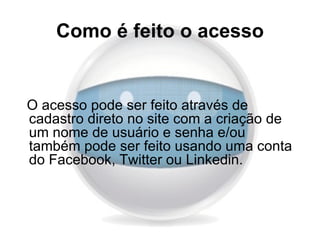Como é feito o acesso


O acesso pode ser feito através de
cadastro direto no site com a criação de
um nome de usuário e senha e/ou
também pode ser feito usando uma conta
do Facebook, Twitter ou Linkedin.
 