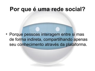 Por que é uma rede social?



• Porque pessoas interagem entre si mas
  de forma indireta, compartilhando apenas
  seu conhecimento através da plataforma.
 