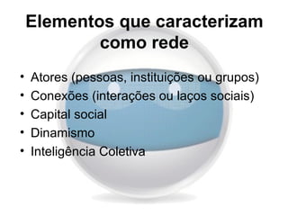 Elementos que caracterizam
            como rede
•   Atores (pessoas, instituições ou grupos)
•   Conexões (interações ou laços sociais)
•   Capital social
•   Dinamismo
•   Inteligência Coletiva
 