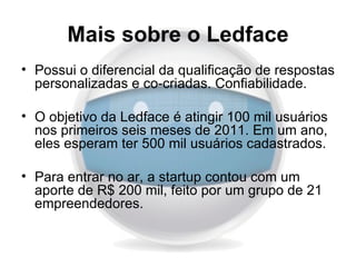 Mais sobre o Ledface
• Possui o diferencial da qualificação de respostas
  personalizadas e co-criadas. Confiabilidade.

• O objetivo da Ledface é atingir 100 mil usuários
  nos primeiros seis meses de 2011. Em um ano,
  eles esperam ter 500 mil usuários cadastrados.

• Para entrar no ar, a startup contou com um
  aporte de R$ 200 mil, feito por um grupo de 21
  empreendedores.
 