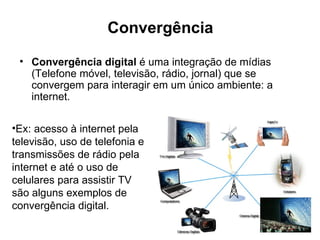 Convergência
 • Convergência digital é uma integração de mídias
   (Telefone móvel, televisão, rádio, jornal) que se
   convergem para interagir em um único ambiente: a
   internet.

•Ex: acesso à internet pela
televisão, uso de telefonia e
transmissões de rádio pela
internet e até o uso de
celulares para assistir TV
são alguns exemplos de
convergência digital.
 