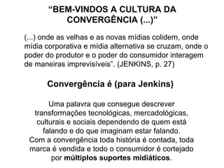 “BEM-VINDOS A CULTURA DA
          CONVERGÊNCIA (...)”
(...) onde as velhas e as novas mídias colidem, onde
mídia corporativa e mídia alternativa se cruzam, onde o
poder do produtor e o poder do consumidor interagem
de maneiras imprevisíveis”. (JENKINS, p. 27)

      Convergência é (para Jenkins)

       Uma palavra que consegue descrever
  transformações tecnológicas, mercadológicas,
   culturais e sociais dependendo de quem está
     falando e do que imaginam estar falando.
 Com a convergência toda história é contada, toda
 marca é vendida e todo o consumidor é cortejado
        por múltiplos suportes midiáticos.
 