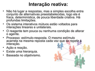 Interação reativa:
• Não há lugar a respostas, mas a simples escolha entre
  conjunto de alternativas preestabelecidas, logo ela é
  fraca, determinística, de pouca liberdade criativa. Há
  profundas limitações.
• Os sistema interativos mútuos estão voltados para
  interações lineares e unilaterais.
• O reagente tem pouca ou nenhuma condição de alterar
  o agente.
• Processo: estímulo-resposta. O mesmo estímulo
  acarreta na mesma reposta cada vez que se repetir a
  interação.
• Ação e reação.
• Existe uma hierarquia.
• Baseada no objetivismo.
 