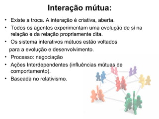 Interação mútua:
• Existe a troca. A interação é criativa, aberta.
• Todos os agentes experimentam uma evolução de si na
   relação e da relação propriamente dita.
• Os sistema interativos mútuos estão voltados
  para a evolução e desenvolvimento.
• Processo: negociação
• Ações Interdependentes (influências mútuas de
   comportamento).
• Baseada no relativismo.
 