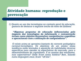 Atividade humana: reprodução e 
provocação 
1) Quanto ao uso das tecnologias no contexto geral da educação, 
gostaria de destacar o seguinte trecho do texto de Libâneo: 
“Algumas propostas de educação influenciadas pelo 
impacto das tecnologias da informação e comunicação 
teriam como objetivo desenvolver competências cognitivas 
e operacionais com a utilização de computadores”. 
O relato acima se aproxima bastante da corrente pedagógica 
racional-tecnológica. Os objetivos de um ensino nessa 
tendência estão atrelados à aquisição de habilidades técnicas 
específicas para atender às expectativas do mercado, para o 
desenvolvimento do capitalismo. E os anseios dos estudantes, 
suas expectativas? Onde ficam nessa história? Bem, falando 
numa linguagem atual, ficam “off line”. 
 