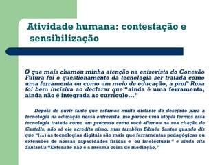 Atividade humana: contestação e 
sensibilização 
O que mais chamou minha atenção na entrevista do Conexão 
Futura foi o questionamento da tecnologia ser tratada como 
uma ferramenta ou como um meio de educação, a profª Rosa 
foi bem incisiva ao declarar que “ainda é uma ferramenta, 
ainda não é integrada ao currículo...” 
Depois de ouvir tanto que estamos muito distante do desejado para a 
tecnologia na educação nessa entrevista, me parece uma utopia termos essa 
tecnologia tratada como um processo como você afirmou na sua citação de 
Castells, não só ele acredita nisso, mas também Edméa Santos quando diz 
que “(…) as tecnologias digitais são mais que ferramentas pedagógicas ou 
extensões de nossas capacidades físicas e ou intelectuais” e ainda cita 
Santaella “Extensão não é a mesma coisa de mediação.” 
 