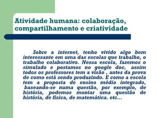 Atividade humana: colaboração, 
compartilhamento e criatividade 
Sobre a internet, tenho vivido algo bem 
interessante em uma das escolas que trabalho, o 
trabalho colaborativo. Nessa escola, fazemos o 
simulado e postamos no google doc, assim 
todos os professores tem a visão , antes da prova 
de como está sendo produzindo. E como a escola 
tem a proposta de ensino médio integrado, 
baseando-se numa questão, por exemplo, de 
história, podemos montar uma questão de 
história, de física, de matemática. etc... 
 