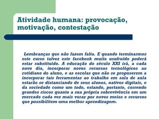 Atividade humana: provocação, 
motivação, contestação 
Lembranças que não fazem falta. E quando terminarmos 
este curso talvez este facebook muito usufruído poderá 
estar substituído. A educação do século XXI irá, a cada 
novo dia, incorporar novos recursos tecnológicos ao 
cotidiano do aluno, e as escolas que não se propuserem a 
incorporar tais ferramentas ao trabalho em sala de aula 
estarão se distanciando de seus alunos, nativos digitais, e 
da sociedade como um todo, estando, portanto, correndo 
grandes riscos quanto a sua própria sobrevivência em um 
mercado cada vez mais voraz por novos meios e recursos 
que possibilitem uma melhor aprendizagem. 
 