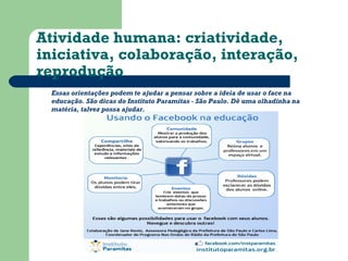 Atividade humana: criatividade, 
iniciativa, colaboração, interação, 
reprodução 
Essas orientações podem te ajudar a pensar sobre a ideia de usar o face na 
educação. São dicas do Instituto Paramitas - São Paulo. Dê uma olhadinha na 
matéria, talvez possa ajudar. 
 
