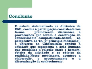 Conclusão 
O estudo sistematizado na dinâmica da 
EAD, conduz à participação consistente nos 
fóruns, promovendo discussões e 
provocações que levam à construção do 
conhecimento compartilhado.Assim, na 
perspectiva da TA (5º princípio-mediação), 
o universo da Cibercultura conduz à 
atividade que representa a ação humana 
que mediatiza a relação entre o homem, 
sujeito da atividade e os objetos da 
realidade.Nesse movimento, acontece a 
elaboração, o processamento e a 
disseminação do conhecimento. 
 