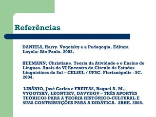 Referências 
DANIELS, Harry. Vygotsky e a Pedagogia. Editora 
Loyola: São Paulo. 2003. 
HEEMANN, Christiane. Teoria da Atividade e o Ensino de 
Línguas. Anais do VI Encontro do Circulo de Estudos 
Linguísticos do Sul – CELSUL / UFSC. Florianópolis - SC. 
2004. 
LIBÂNIO, José Carlos e FREITAS, Raquel A. M.. 
VYGOTSKY, LEONTIEV, DAVYDOV – TRÊS APORTES 
TEÓRICOS PARA A TEORIA HISTÓRICO-CULTURAL E 
SUAS CONTRIBUIÇÕES PARA A DIDÁTICA. SBHE. 2008. 
 