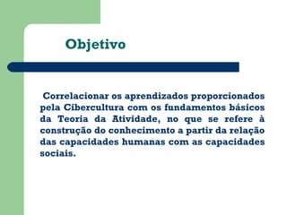 Objetivo 
Correlacionar os aprendizados proporcionados 
pela Cibercultura com os fundamentos básicos 
da Teoria da Atividade, no que se refere à 
construção do conhecimento a partir da relação 
das capacidades humanas com as capacidades 
sociais. 
 