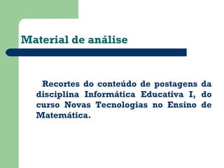 Material de análise 
Recortes do conteúdo de postagens da 
disciplina Informática Educativa I, do 
curso Novas Tecnologias no Ensino de 
Matemática. 
 