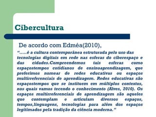 Cibercultura 
De acordo com Edméa(2010), 
“ . ....é a cultura contemporânea estruturada pelo uso das 
tecnologias digitais em rede nas esferas do ciberespaço e 
das cidades.Compreendemos tais esferas como 
espaçostempos cotidianos de ensinoaprendizagem, que 
preferimos nomear de redes educativas ou espaços 
multirreferenciais de aprendizagem. Redes educativas são 
espaçostempos que se instituem em múltiplos contextos, 
nos quais vamos tecendo o conhecimento (Alves, 2010). Os 
espaços multirreferenciais de aprendizagem são aqueles 
que contemplam e articulam diversos espaços, 
tempos,linguagens, tecnologias para além dos espaços 
legitimados pela tradição da ciência moderna.” 
 