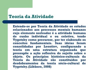 Teoria da Atividade 
Entende-se por Teoria da Atividade os estudos 
relacionados aos processos mentais humanos 
cujo elemento norteador é a atividade humana 
de cunho individual e ou coletivo, tendo 
Vygotsky como precursor, por ter elaborado os 
conceitos fundamentais. Suas ideias foram 
consolidadas por Leontiev, configurando a 
teoria em uma estrutura organizada que 
pressupõe a ação reflexiva do sujeito sobre o 
objeto. Os princípios histórico-culturais da 
Teoria da Atividade são constituídos por 
desdobramentos da teoria sócio-cultural de 
Vygotsky.(Libâneo, 2008) 
 