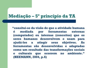 Mediação – 5º princípio da TA 
“consitui-se da visão de que a atividade humana 
é mediada por ferramentas externas 
(computador) ou internas (conceitos) que os 
seres humanos desenvolvem e usam para 
ajudá-los a atingir seus objetivos. As 
ferramentas são desenvolvidas e adaptadas 
como um resultado das transformações sociais 
e culturais que ocorrem no ambiente.” 
(HEEMANN, 2004, p.6) 
 