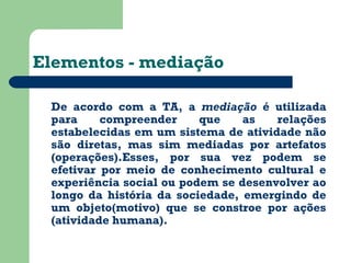 Elementos - mediação 
De acordo com a TA, a mediação é utilizada 
para compreender que as relações 
estabelecidas em um sistema de atividade não 
são diretas, mas sim mediadas por artefatos 
(operações).Esses, por sua vez podem se 
efetivar por meio de conhecimento cultural e 
experiência social ou podem se desenvolver ao 
longo da história da sociedade, emergindo de 
um objeto(motivo) que se constroe por ações 
(atividade humana). 
 