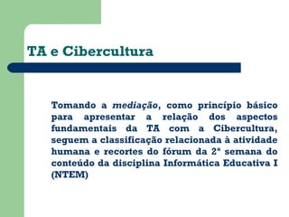 TA e Cibercultura 
Tomando a mediação, como princípio básico 
para apresentar a relação dos aspectos 
fundamentais da TA com a Cibercultura, 
seguem a classificação relacionada à atividade 
humana e recortes do fórum da 2ª semana do 
conteúdo da disciplina Informática Educativa I 
(NTEM) 
 