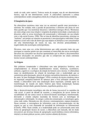 renda via rede, entre outros). Trata-se assim de escapar, seja de um determinismo
técnico, seja de um determinismo social. A cibercultura representa a cultura
contemporâneas sendo conseqüência direta da evolução da cultura técnica moderna.

O Imaginário da época

Na cibercultura insistimos mais uma vez na ancestral querela entre pessimistas e
otimistas. Na verdade, toda a questão de pessimismo e otimismo não passa de uma
falsa questão que visa neutralizar discursos e identificar inimigos óbvios. Mostramos
em outro artigo como essa relação é originária da própria tecnicidade e atualizada nos
discursos sobre as novas tecnologias de comunicação e informação em sua relação
com a vida social (Lemos, 1998). Não se trata de identificar pessimistas, otimistas ou
“realistas”, até porque ser otimista ou pessimista é uma prerrogativa individual. O que
importa é evitar uma visão de futuro que seja utópica ou distópica e nos concentramos
em uma fenomenologia do social, ou seja, nas diversas potencialidades e
negatividades das tecnologias contemporâneas.

Devemos, mais uma vez, evitar determinismos que estão presentes tanto nos que
enxergam as mazelas quanto nos que constatam as maravilhas das novas tecnologias.
Devemos nos concentrar nas diversas oportunidades que se abrem e desconstruirmos
discursos alicerçados em preceitos que não se comprovam nas atuais estruturas
técnico sociais contemporâneas.

As Origens

Não podemos compreender a cibercultura sem uma perspectiva histórica, sem
compreendermos os diversos desdobramentos sociais, históricos, econômicos,
culturais, cognitivos e ecológicos da relação do homem com a técnica. A cibercultura
nasce no desdobramento da relação da tecnologia com a modernidade que se
caracterizou pela dominação, através do projeto racionalista-iluminista, da natureza e
do outro. Se para Heidegger (Heidegger, 1954) a essência da técnica moderna estava
na requisição energético-material da natureza para a livre utilização científica do
mundo, a cibercultura seria uma atualização dessa requisição, centrada agora na
transformação do mundo em dados binários para futura manipulação humana
(simulação, interatividade, genoma humano, engenharia genética, etc.).

Mas o desenvolvimento tecnológico não dita de forma irreversível os caminhos da
vida social. A partir da década de sessenta, a emergências de novas formas de
sociabilidade vão dar outros rumos ao desenvolvimento tecnológico, transformando,
desviando e criando relações inusitadas do homem com as tecnologias de
comunicação e informação. Ao atingir a esfera da comunicação, as tecnologias agem,
como toda mídia, liberando-nos dos diversos constrangimentos espaços-temporais.
Nessa corrente, a convergência da informática com as telecomunicações vai dar
origem ao que se vem chamando de sociedade da informação ou informacional
(Castells, 1996). Neste sentido, se a modernidade pode ser caracterizada como uma
forma de apropriação técnica do social, a cibercultura será marcada, não de modo
irreversível, por diversas formas de apropriação social-midiática (micro-informática,
internet e as atuais práticas sociais, como veremos adiante) da técnica.
 