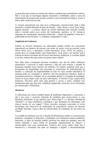 se generaliza para entrar no coração dos objetos e proporcionar nomadismos radicais.
Não é à toa que as tecnologias digitais aumentam a mobilidade, sendo a curva de
deslocamento de pessoas pelo mundo correlata a essa revolução tecnológica. Assim, a
rede é tudo e tudo está em rede.

A conexão generalizada traz uma nova configuração comunicacional onde o fator
principal é a inédita liberação do pólo da emissão – chats, fóruns, e-mail, listas, blogs,
páginas pessoais – o excesso, depois de séculos dominado pelo exercido controle
sobre a emissão pelos mass media. De instrumento apolíneo, os CC tornam-se
máquinas de comunicação, dionisíaca (Nietzsche – origem da tragédia). Como diz a
publicidade da Sun Systems, “o verdadeiro computador é a rede”.

Ampliação do Fenômeno.

Embora os diversos fenômenos da cibercultura tenham sofrido um crescimento
exponencial em números de pessoas com poder de acesso à era da conexão, como
afirma Pierre Lévy, o fenômeno é ainda minoritário (Lévy, 1997). No entanto, o
mesmo deve ser compreendido como hegemônico, como assim o foi durante toda a
história do desenvolvimento dos diversos instrumentos midiáticos. A exclusão digital
é um fato, embora não seja a única em países como o Brasil.

Para além dessa constatação devemos reconhecer que não há mídia totalmente
democrática e universal (a mídia impressa é lida por uma minoria e metade da
população mundial nunca utilizou um telefone). No entanto, podemos dizer que a
perseguição da humanidade está associada ao crescimento da artificialização do
mundo e a colocação em disponibilidade de cada vez mais escolha informativa. O
aumento pode ser constatado se olharmos sob uma perspectiva histórica, desde as
sociedades primitivas, fechadas, até as sociedades abertas e avançadas da atualidade.
Temos ao nosso dispor cada vez mais informações. A internet é hoje a ponta desse
fenômeno. Devemos assim lutar para garantir o acesso a todos, condição essa
fundamental para que haja uma verdadeira apropriação social das novas tecnologias
de comunicação e informação.

Metáforas.

A cibercultura nos coloca também diante de problemas lingüísticos e conceituais e
não é por acaso a crescente utilização de metáforas para descrevermos os seus
diferentes fenômenos. O que significa uma “Home Page”?, e a interface chamada de
“desktop”?, as redes telemáticas, constituem o que chamamos de ciberespaço, mas
trata-se mesmo de um espaço? Vários conceitos emergem associados às novas
tecnologias mas tratar-se-ia de atualizações de experiências comuns em diversas
atividades humanas, como a idéia de interatividade, de simulação, de site (sítio), de
virtual?

A novidade do fenômeno nos traz o desafio de delimitarmos melhor os conceitos para
podermos vislumbrar as diferenças e similitudes com fenômenos técnico-mediáticos
anteriores. A idéia de interface gráfica (desktop) nos ajuda por analogia, mas não
estaria fechando a nossa forma de percepção organizacional do espaço?, a
interatividade seria uma característica exclusiva das novas mídias (tudo não é
interativo?), a simulação não pode ser analógica e digital?, a desmaterialização
 