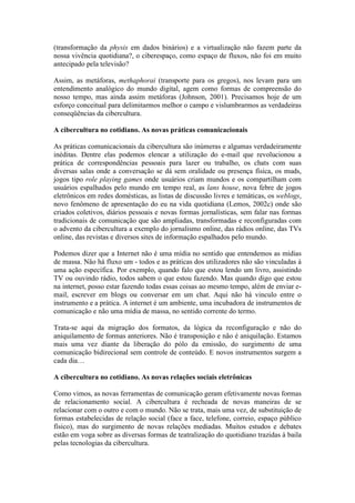 (transformação da physis em dados binários) e a virtualização não fazem parte da
nossa vivência quotidiana?, o ciberespaço, como espaço de fluxos, não foi em muito
antecipado pela televisão?

Assim, as metáforas, methaphorai (transporte para os gregos), nos levam para um
entendimento analógico do mundo digital, agem como formas de compreensão do
nosso tempo, mas ainda assim metáforas (Johnson, 2001). Precisamos hoje de um
esforço conceitual para delimitarmos melhor o campo e vislumbrarmos as verdadeiras
conseqüências da cibercultura.

A cibercultura no cotidiano. As novas práticas comunicacionais

As práticas comunicacionais da cibercultura são inúmeras e algumas verdadeiramente
inéditas. Dentre elas podemos elencar a utilização do e-mail que revolucionou a
prática de correspondências pessoais para lazer ou trabalho, os chats com suas
diversas salas onde a conversação se dá sem oralidade ou presença física, os muds,
jogos tipo role playing games onde usuários criam mundos e os compartilham com
usuários espalhados pelo mundo em tempo real, as lans house, nova febre de jogos
eletrônicos em redes domésticas, as listas de discussão livres e temáticas, os weblogs,
novo fenômeno de apresentação do eu na vida quotidiana (Lemos, 2002c) onde são
criados coletivos, diários pessoais e novas formas jornalísticas, sem falar nas formas
tradicionais de comunicação que são ampliadas, transformadas e reconfiguradas com
o advento da cibercultura a exemplo do jornalismo online, das rádios online, das TVs
online, das revistas e diversos sites de informação espalhados pelo mundo.

Podemos dizer que a Internet não é uma mídia no sentido que entendemos as mídias
de massa. Não há fluxo um - todos e as práticas dos utilizadores não são vinculadas à
uma ação específica. Por exemplo, quando falo que estou lendo um livro, assistindo
TV ou ouvindo rádio, todos sabem o que estou fazendo. Mas quando digo que estou
na internet, posso estar fazendo todas essas coisas ao mesmo tempo, além de enviar e-
mail, escrever em blogs ou conversar em um chat. Aqui não há vinculo entre o
instrumento e a prática. A internet é um ambiente, uma incubadora de instrumentos de
comunicação e não uma mídia de massa, no sentido corrente do termo.

Trata-se aqui da migração dos formatos, da lógica da reconfiguração e não do
aniquilamento de formas anteriores. Não é transposição e não é aniquilação. Estamos
mais uma vez diante da liberação do pólo da emissão, do surgimento de uma
comunicação bidirecional sem controle de conteúdo. E novos instrumentos surgem a
cada dia…

A cibercultura no cotidiano. As novas relações sociais eletrônicas

Como vimos, as novas ferramentas de comunicação geram efetivamente novas formas
de relacionamento social. A cibercultura é recheada de novas maneiras de se
relacionar com o outro e com o mundo. Não se trata, mais uma vez, de substituição de
formas estabelecidas de relação social (face a face, telefone, correio, espaço público
físico), mas do surgimento de novas relações mediadas. Muitos estudos e debates
estão em voga sobre as diversas formas de teatralização do quotidiano trazidas à baila
pelas tecnologias da cibercultura.
 