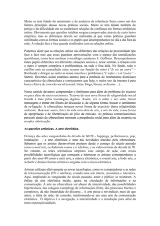 Muito se tem falado do anonimato e da ausência de referência física como um dos
fatores principais dessas novas práticas sociais. Muito se tem falado também do
perigo e da dificuldade em se estabelecer relações de confiança em formas midiáticas
online. Obviamente que questões inéditas surgem comprovadas através de certo lastro
empírico, mas as diferenças devem ser matizadas já que várias práticas guardam
similitudes com as formas sociais e os papéis que desempenhamos no dia a dia fora da
rede. A relação face a face guarda similitudes com as relações online.

Podemos dizer que as relações online são diferentes das relações de proximidade tipo
face a face mas que essas guardam aproximações com o espaço das teatralizações
quotidianas, como bem analisou o sociólogo canadense E. Goffman. Desempenhamos
todos papéis diferentes em diferentes situações sociais e, nesse sentido, a relação com
o outro é sempre complexa e problemática, na rede e fora dela. No fundo, todo o
conflito está na contradição entre sermos em função do outro (“Je est un autre” –
Rimbaud) e delegar ao outro as nossa mazelas e problemas (“L’enfer c’est l’autre” –
Sartre). Devemos assim estarmos atentos para a potência do instrumento dionisíaco
característico da cibercultura e constatarmos que hoje, o maior uso da internet é para
busca efetiva de conexão social (e-mail, listas, blogs, fóruns, webcams…).

Nesse sentido devemos compreender o fenômeno para além do problema do excesso
ou para além do mero narcisismo. Trata-se de uma nova forma de religiosidade social
trazida à tona pelas tecnologias digitais. Assim, ver o outro e ser visto, trocar
mensagens e entrar em fóruns de discussão é, de alguma forma, buscar o sentimento
de re-ligação. A cibercultura instaura novas forma de exercício dessa religiosidade
ambiente. Busca-se assim, fazer da vida uma obra de arte, a arte da vida, como forma
de apropriação e de liberalização do pólo da emissão. As práticas comunicacionais
pessoais atuais da cibercultura mostram a pregnância social para além da assepsia ou
simples robotização.

As questões artísticas. A arte eletrônica.

Herança das artes vanguardistas da década de 60/70 – happings, performances, pop,
instalações - a arte eletrônica é uma das novidades trazidas pela cibercultura.
Sabemos que os artistas desenvolvem projetos desde o começo do século passado
como a mail arte, os dadaístas russos e o telefone, e os vídeo-artistas da década de 70.
No entanto, as redes telemáticas ampliam esse campo de ação com novas
possibilidades tecnológicas que começam a interessar os artistas contemporâneos a
partir dos anos 80 como a ascii arte, a música eletrônica, o e-mail arte, a body arte, a
webarte e demais formas artísticas surgidas com a micro-eletrônica.

Artistas utilizam efetivamente as novas tecnologias, como os computadores e as redes
de telecomunicação (TV e satélites), criando uma arte aberta, rizomática e interativa.
Aqui, ampliando as vanguardas do século passado, autor e público se misturam. A
ênfase da arte eletrônica incide, agora, na circulação de informações e na
comunicação. A arte na cibercultura vai abusar da interatividade, das possibilidades
hipertextuais, das colagens (sampling) de informações (bits), dos processos fractais e
complexos, da não linearidade do discurso... A arte passa a reivindicar, mais do que
antes, a idéia de rede, de conexão, tranformando-se em uma arte da comunicação
eletrônica. O objetivo é a navegação, a interatividade e a simulação para além da
mera exposição/audição.
 