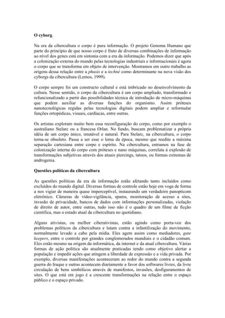 O cyborg.

Na era da cibercultura o corpo é pura informação. O projeto Genoma Humano que
parte do princípio de que nosso corpo é fruto de diversas combinações de informação
ao nível dos genes está em sintonia com a era da informação. Podemos dizer que após
a colonização externa do mundo pelas tecnologias industriais e informacionais é agora
o corpo que se transforma em objeto de intervenção. Mostramos em outro trabalho as
origens dessa relação entre a phusis e a techné como determinante na nova visão dos
cyborgs da cibercultura (Lemos, 1999).

O corpo sempre foi um constructo cultural e está imbricado no desenvolvimento da
cultura. Nesse sentido, o corpo da cibercultura é um corpo ampliado, transformado e
refuncionalizado a partir das possibilidades técnica de introdução de micro-máquinas
que podem auxiliar as diversas funções do organismo. Assim próteses
nanotecnológicas regidas pelas tecnologias digitais podem ampliar e reformular
funções ortopédicas, visuais, cardíacas, entre outras.

Os artistas exploram muito bem essa reconfiguração do corpo, como por exemplo o
australiano Stelarc ou a francesa Orlan. No fundo, buscam problematizar a própria
idéia de um corpo único, imutável e natural. Para Stelarc, na cibercultura, o corpo
torna-se obsoleto. Passa a ser esse o lema da época, mesmo que reedite a máxima
separação cartesiana entre corpo e espírito. Na cibercultura, entramos na fase de
colonização interna do corpo com próteses e nano máquinas, correlata à explosão de
transformações subjetivas através dos atuais piercings, tatoos, ou formas extremas de
androgenia.

Questões políticas da cibercultura

As questões políticas da era da informação estão afetando tanto incluídos como
excluídos do mundo digital. Diversas formas de controle estão hoje em voga de forma
a nos vigiar de maneira quase imperceptível, instaurando um verdadeiro panopticom
eletrônico. Câmeras de vídeo-vigilância, spams, monitoração de acesso a sites,
invasão de privacidade, bancos de dados com informações personalizadas, violação
de direito de autor, entre outras, tudo isso não é o quadro de um filme de ficção
científica, mas o estado atual da cibercultura no quotidiano.

Alguns ativistas, ou melhor ciberativistas, estão agindo como porta-voz dos
problemas políticos da cibercultura e lutam contra a infantilização do movimento,
normalmente levado a cabo pela mídia. Eles agem assim como mediadores, gate
keepers, entre o controle por grandes conglomerados mundiais e o cidadão comum.
Eles estão mesmo na origem da informática, da internet e da atual cibercultura. Várias
formas de ação política são atualmente praticadas tendo como objetivo alertar a
população e impedir ações que atingem a liberdade de expressão e a vida privada. Por
exemplo, diversas manifestações aconteceram ao redor do mundo contra a segunda
guerra do Iraque e outras acontecem diariamente a favor dos softwares livres, da livre
circulação de bens simbólicos através de manifestos, invasões, desfiguramentos de
sites. O que está em jogo é a crescente transformações na relação entre o espaço
público e o espaço privado.
 