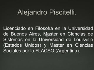 Alejandro Piscitelli.Licenciado en Filosofía en la Universidad de Buenos Aires, Master en Ciencias de Sistemas en la Universidad de Louisville (Estados Unidos) y Master en Ciencias Sociales por la FLACSO (Argentina).