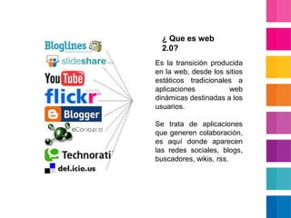 ¿ Que es web 2.0?Es la transición producida en la web, desde los sitios estáticos tradicionales a aplicaciones web dinámicas destinadas a los usuarios. Se trata de aplicaciones que generen colaboración, es aquí donde aparecen las redes sociales, blogs, buscadores, wikis, rss.