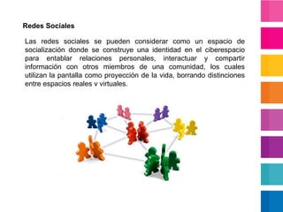 Redes SocialesLas redes sociales se pueden considerar como un espacio de socialización donde se construye una identidad en el ciberespacio para entablar relaciones personales, interactuar y compartir información con otros miembros de una comunidad, los cuales utilizan la pantalla como proyección de la vida, borrando distinciones entre espacios reales y virtuales.
