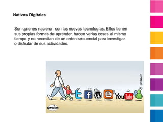 Nativos DigitalesSon quienes nacieron con las nuevas tecnologías. Ellos tienen sus propias formas de aprender, hacen varias cosas al mismo tiempo y no necesitan de un orden secuencial para investigar o disfrutar de sus actividades.