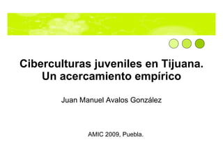 Ciberculturas juveniles en Tijuana. Un acercamiento emp írico Juan Manuel Avalos González AMIC 2009, Puebla. 
