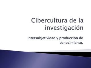 Cibercultura de la investigación Intersubjetividad y producción de conocimiento. 