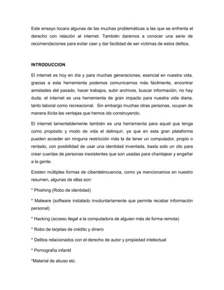 Este ensayo tocara algunas de las muchas problemáticas a las que se enfrenta el
derecho con relación al internet. También daremos a conocer una serie de
recomendaciones para evitar caer y dar facilidad de ser víctimas de estos delitos.
INTRODUCCION
El internet es hoy en día y para muchas generaciones, esencial en nuestra vida,
gracias a esta herramienta podemos comunicarnos más fácilmente, encontrar
amistades del pasado, hacer trabajos, subir archivos, buscar información, no hay
duda, el internet es una herramienta de gran impacto para nuestra vida diaria,
tanto laboral como recreacional. Sin embargo muchas otras personas, ocupan de
manera ilícita las ventajas que hemos ido construyendo.
El internet lamentablemente también es una herramienta para aquel que tenga
como propósito y modo de vida el delinquir, ya que en esta gran plataforma
pueden acceder sin ninguna restricción más la de tener un computador, propio o
rentado, con posibilidad de usar una identidad inventada, basta solo un clic para
crear cuentas de personas inexistentes que son usadas para chantajear y engañar
a la gente.
Existen múltiples formas de ciberdelincuencia, como ya mencionamos en nuestro
resumen, algunas de ellas son:
* Phishing (Robo de identidad)
* Malware (software instalado involuntariamente que permite recabar información
personal)
* Hacking (acceso ilegal a la computadora de alguien más de forma remota)
* Robo de tarjetas de crédito y dinero
* Delitos relacionados con el derecho de autor y propiedad intelectual
* Pornografía infantil
*Material de abuso etc.
 