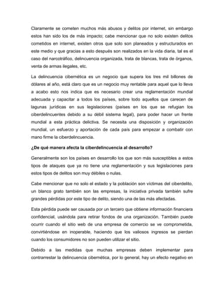 Claramente se cometen muchos más abusos y delitos por internet, sin embargo
estos han sido los de más impacto; cabe mencionar que no solo existen delitos
cometidos en internet, existen otros que solo son planeados y estructurados en
este medio y que gracias a esto después son realizados en la vida diaria, tal es el
caso del narcotráfico, delincuencia organizada, trata de blancas, trata de órganos,
venta de armas ilegales, etc.
La delincuencia cibernética es un negocio que supera los tres mil billones de
dólares al año, está claro que es un negocio muy rentable para aquel que lo lleva
a acabo esto nos indica que es necesario crear una reglamentación mundial
adecuada y capacitar a todos los países, sobre todo aquellos que carecen de
lagunas jurídicas en sus legislaciones (países en los que se refugian los
ciberdelincuentes debido a su débil sistema legal), para poder hacer un frente
mundial a esta práctica delictiva. Se necesita una disposición y organización
mundial, un esfuerzo y aportación de cada país para empezar a combatir con
mano firme la ciberdelincuencia.
¿De qué manera afecta la ciberdelincuencia al desarrollo?
Generalmente son los países en desarrollo los que son más susceptibles a estos
tipos de ataques que ya no tiene una reglamentación y sus legislaciones para
estos tipos de delitos son muy débiles o nulas.
Cabe mencionar que no solo el estado y la población son víctimas del ciberdelito,
un blanco grato también son las empresas, la iniciativa privada también sufre
grandes pérdidas por este tipo de delito, siendo una de las más afectadas.
Esta pérdida puede ser causada por un tercero que obtiene información financiera
confidencial, usándola para retirar fondos de una organización. También puede
ocurrir cuando el sitio web de una empresa de comercio se ve comprometida,
convirtiéndose en inoperable, haciendo que los valiosos ingresos se pierdan
cuando los consumidores no son pueden utilizar el sitio.
Debido a las medidas que muchas empresas deben implementar para
contrarrestar la delincuencia cibernética, por lo general, hay un efecto negativo en
 