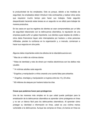 la productividad de los empleados. Esto es porque, debido a las medidas de
seguridad, los empleados deben introducir más contraseñas y realizar otros actos
que requieren mucho tiempo para hacer sus trabajos. Cada segundo
desperdiciado haciendo estas tareas es un segundo no se utilizó para trabajar de
manera productiva.
En los casos en que los registros de clientes se vean comprometidos por un fallo
de seguridad relacionado con la delincuencia cibernética, la reputación de una
empresa puede sufrir un golpe importante. Los clientes cuyas tarjetas de crédito u
otros datos financieros hayan sido interceptados por hackers u otras personas
infiltradas, pierden la confianza en la organización y, a menudo, comienzan a
hacer sus negocios en otra parte.
Algunos datos importantes sobre los efectos de la ciberdelincuencia son:
* Mas de un millón de víctimas diarias
* Robo de identidad y robo de dinero por medios electrónicos son los delitos más
usuales
* 14 víctimas adultas cada segundo
* Engaños y manipulación a niños creando una cuenta falsa para atraerlos
* Engaños, chantajes y manipulación a mujeres entre los 13 y 23 años
* 80 millones de ataques por hackers todos los días
Cosas que podemos hacer para protegernos
Una de las maneras más simples en la que usted puede participar para la
erradicación de la delincuencia cibernética es aprender cómo protegerse en línea
y no ser un blanco fácil para los delincuentes cibernéticos. Al aprender cómo
proteger su identidad e información en línea, usted es una víctima menos
vulnerable a la delincuencia. Aunque las compras en línea y la banca en línea se
 