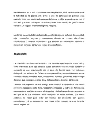 han convertido en la vida cotidiana de muchas personas, esté siempre al tanto de
la fiabilidad de la página web. Evite el uso de computadoras públicas para
cualquier cosa que requiera el pago con tarjeta de crédito, y asegúrese de que el
sitio web que usted utiliza para hacer compras en línea o cualquier gestión con su
banca es un negocio totalmente legítimo y seguro.
Mantenga su computadora actualizada con el más reciente software de seguridad,
elija contraseñas seguras y manténgase alejado de correos electrónicos
sospechosos u «ofertas especiales» que solicitan su información personal a
menudo en forma de concursos, ventas o bancos falsos.
CONCLUSION
La ciberdelincuencia es un fenómeno que tenemos que enfrentar como país y
como individuos. Este tipo delictivo puede convertirse en un peligro agresivo y
constante ya que seguramente con el paso del tiempo cada vez individuos
delinquirán por este medio. Debemos estar prevenidos y ser cauteloso con lo que
subimos a la red: nombres, fotos, ubicaciones, horarios, ganancias, todo ese tipo
de cosas que nos exponen día a día y de las cuales no tenemos conciencia.
También una propuesta de este ensayo es el fomentar e implementar una cultura
preventiva respecto a este delito. Capacitar a maestros y padres de familia para
que enseñen a sus hijos jóvenes, adolescentes y todos los que tengan acceso a la
red que es lo que debemos evitar compartir en redes sociales, que cosas
podemos no hacer para evitar ser víctimas del ciberdelito, con quienes
contactamos y si los conocemos, que cosas poder comprar para no fomentar
ventas ilegales etc.
 