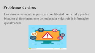 Problemas de virus
Los virus actualmente se propagan con libertad por la red y pueden
bloquear el funcionamiento del ordenador y destruir la información
que almacena.
 