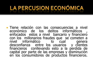    Tiene relación con las consecuencias a nivel
    económico de los delitos informáticos ,
    enfocados estos a nivel bancario y financiero
    con los millonarios fraudes que se cometen a
    nivel informático         lo cual       genera
    desconfianza entre los usuarios y clientes
    financieros conllevando esto a la perdida de
    capital por parte de las empresas y disminución
    en los consumidores de productos financieros.
 