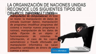 Fraudes cometidos mediante
manipulación de computadoras; en este
se reúne: la manipulación de datos de
entrada (sustraer datos), manipulación
de programas (modificar programas del
sistema o insertar nuevos programas o
rutinas), manipulación de los datos de
salida (fijación de un objeto al
funcionamiento de sistemas de
información, el caso de los cajeros
automáticos) y fraude efectuado por
manipulación informática (se sacan
pequeñas cantidades de dinero de unas
cuentas a otras).
LA ORGANIZACIÓN DE NACIONES UNIDAS
RECONOCE LOS SIGUIENTES TIPOS DE
DELITOS INFORMÁTICOS:
 