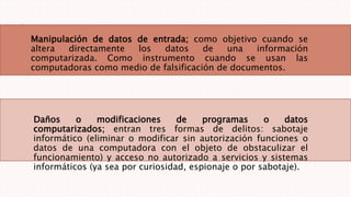 Manipulación de datos de entrada; como objetivo cuando se
altera directamente los datos de una información
computarizada. Como instrumento cuando se usan las
computadoras como medio de falsificación de documentos.
Daños o modificaciones de programas o datos
computarizados; entran tres formas de delitos: sabotaje
informático (eliminar o modificar sin autorización funciones o
datos de una computadora con el objeto de obstaculizar el
funcionamiento) y acceso no autorizado a servicios y sistemas
informáticos (ya sea por curiosidad, espionaje o por sabotaje).
 