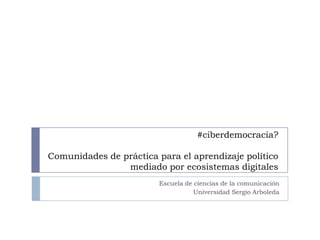 #ciberdemocracia?
Comunidades de práctica para el aprendizaje político
mediado por ecosistemas digitales
Escuela de ciencias de la comunicación
Universidad Sergio Arboleda

 