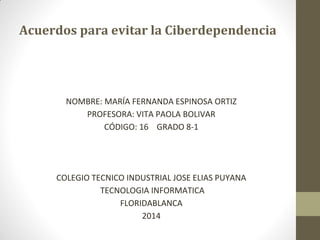 Acuerdos para evitar la Ciberdependencia

NOMBRE: MARÍA FERNANDA ESPINOSA ORTIZ
PROFESORA: VITA PAOLA BOLIVAR
CÓDIGO: 16 GRADO 8-1

COLEGIO TECNICO INDUSTRIAL JOSE ELIAS PUYANA
TECNOLOGIA INFORMATICA
FLORIDABLANCA
2014

 
