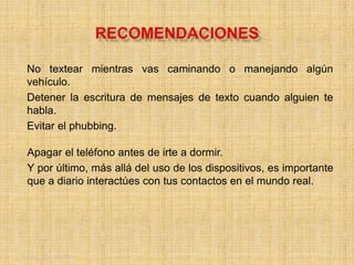Friday, May 20, 2016 5
No textear mientras vas caminando o manejando algún
vehículo.
Detener la escritura de mensajes de texto cuando alguien te
habla.
Evitar el phubbing.
Apagar el teléfono antes de irte a dormir.
Y por último, más allá del uso de los dispositivos, es importante
que a diario interactúes con tus contactos en el mundo real.
 