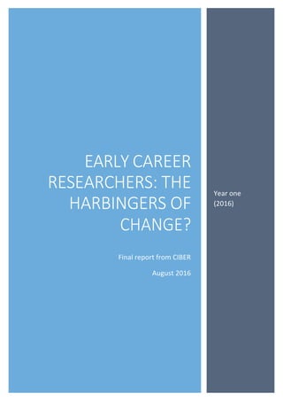 1	
	
	
	
	
	
	
	
	
	
	
	
	
	
	
	
	
	
	
	
	
	
	
	
	
	
	
	
	
	
	
	
	
	
	
	
	
	
	
	
	
	
	
	
	
	
	
	
	
	
	
	
	
	
	
	
	
	
	
0	
EARLY CAREER
RESEARCHERS: THE
HARBINGERS OF
CHANGE?
Final	report	from	CIBER	
August	2016	
	
	
	
	
	
	
	
	
	
	
	
	
	
	
	
	
	
	
	
Year	one	
(2016)	
 