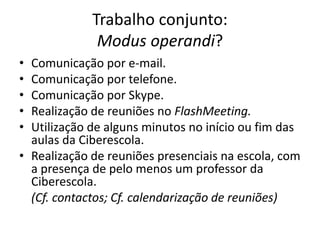 Trabalho conjunto: 
Modus operandi? 
• Comunicação por e-mail. 
• Comunicação por telefone. 
• Comunicação por Skype. 
• Realização de reuniões no FlashMeeting. 
• Utilização de alguns minutos no início ou fim das 
aulas da Ciberescola. 
• Realização de reuniões presenciais na escola, com 
a presença de pelo menos um professor da 
Ciberescola. 
(Cf. contactos; Cf. calendarização de reuniões) 
 